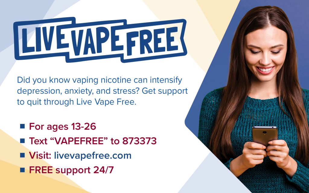 Live Vape Free: Did you know vaping nicotine can intensify depression, anxiety, and stress? Get support to quit through Live Vape Free. For ages 13-26, text "VAPEFREE" to 873373, visit livevapefree.com, with FREE support 24/7