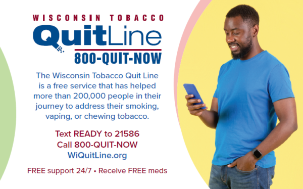 Call the Wisconsin Tobacco Quit Line at 800-784-8669. The Quit Line is a free service that has helped more than 200,000 people in their journey to address their smoking, vaping or chewing tobacco. Text READY to 21586 or visit WiQuitLine.org. Free support 24/7. Receive free meds. 